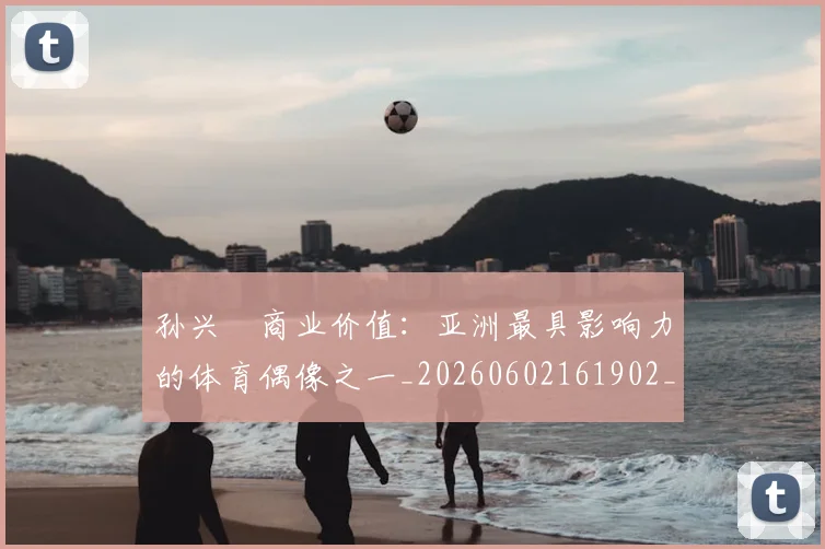 孙兴慜商业价值:亚洲最具影响力的体育偶像之一_20260602161902_20260703233239
