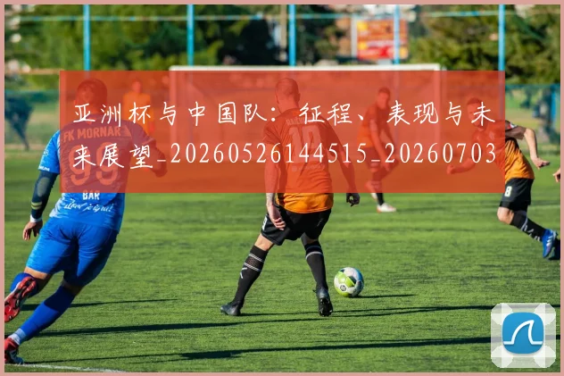 亚洲杯与中国队:征程、表现与未来展望_20260526144515_20260703211110_20260716193443