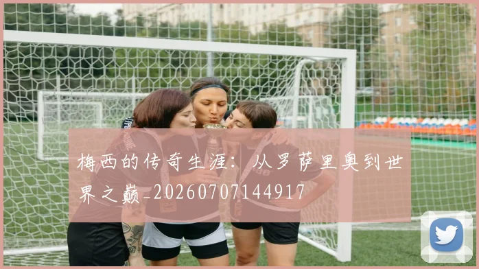 梅西的传奇生涯：从罗萨里奥到世界之巅_20260707144917