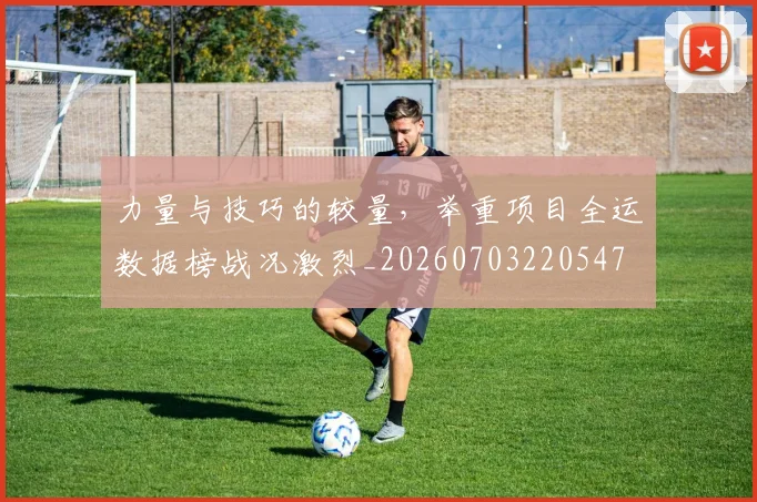 力量与技巧的较量,举重项目全运数据榜战况激烈_20260703220547