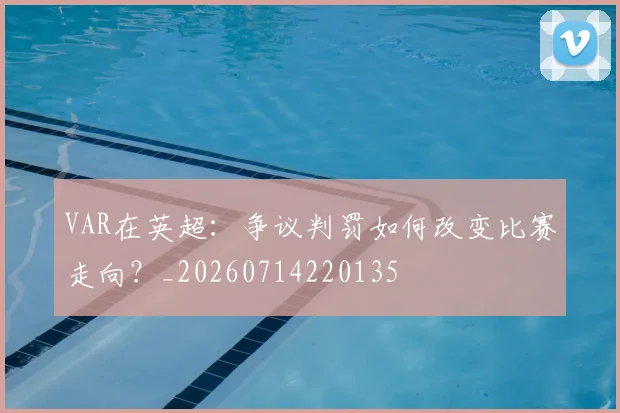 VAR在英超:争议判罚如何改变比赛走向?_20260714220135