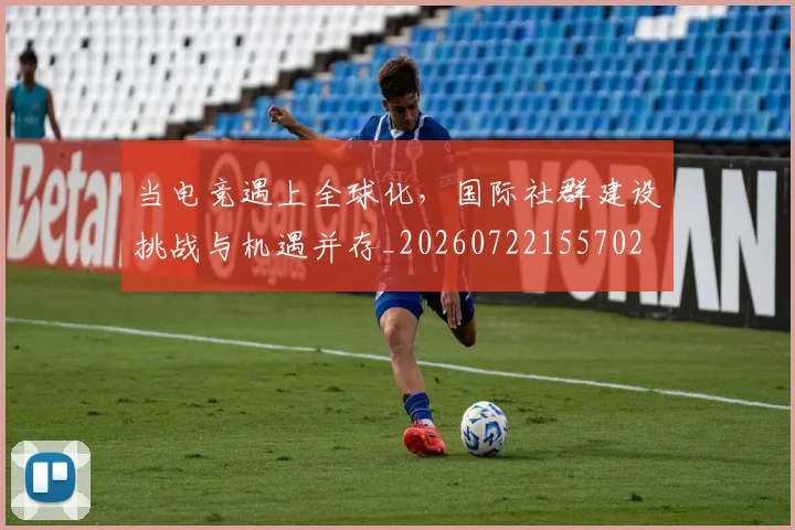 当电竞遇上全球化，国际社群建设挑战与机遇并存_20260722155702