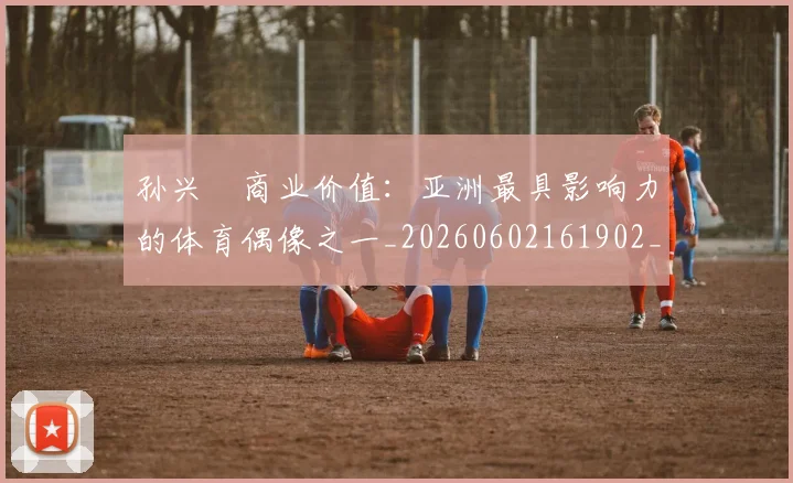 孙兴慜商业价值：亚洲最具影响力的体育偶像之一_20260602161902_20260703233239