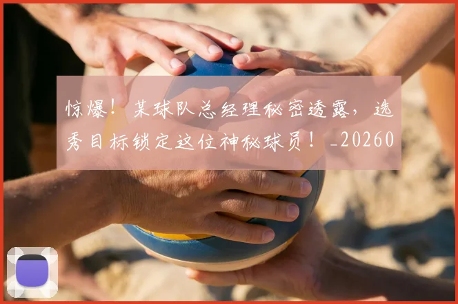 惊爆!某球队总经理秘密透露,选秀目标锁定这位神秘球员!_20260731165234