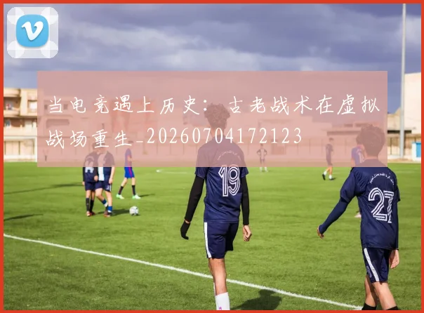 当电竞遇上历史：古老战术在虚拟战场重生_20260704172123
