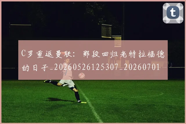 C罗重返曼联：那段回归老特拉福德的日子_20260526125307_20260701214125_20260713232746