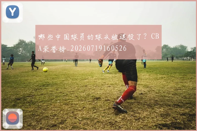哪些中国球员的球衣被退役了？CBA荣誉榜_20260719160526