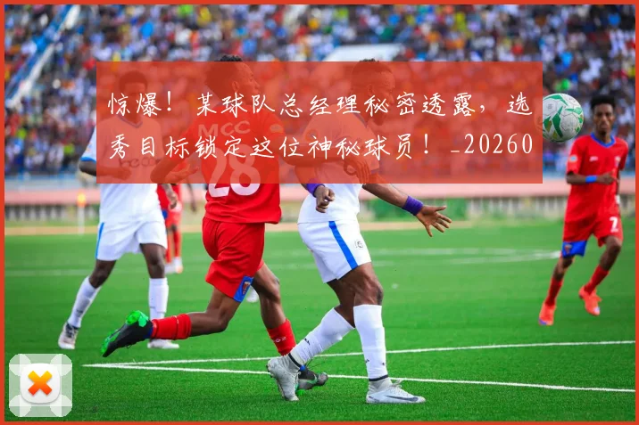惊爆!某球队总经理秘密透露,选秀目标锁定这位神秘球员!_20260731165234