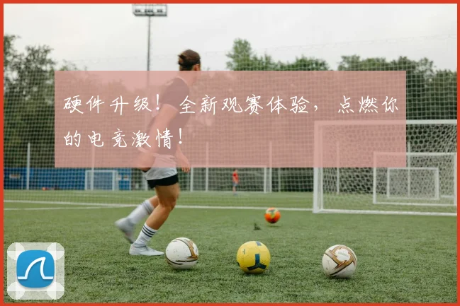 硬件升级！全新观赛体验，点燃你的电竞激情！