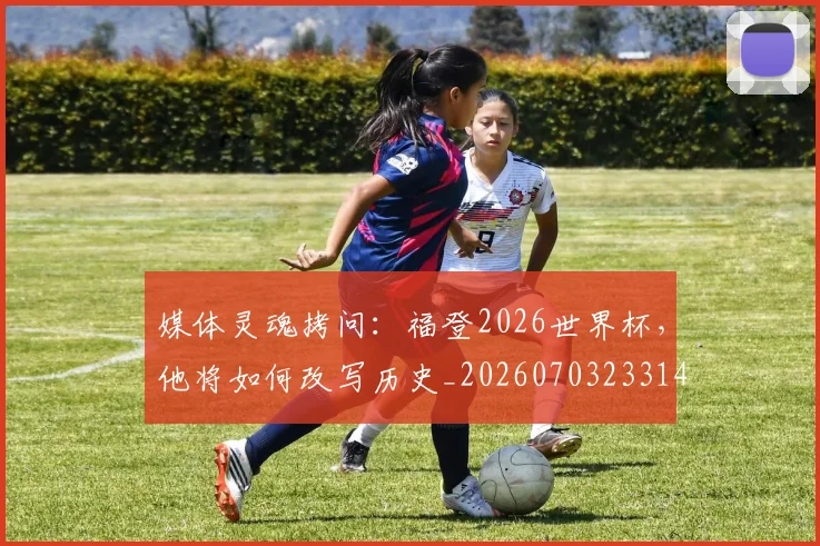 媒体灵魂拷问：福登2026世界杯，他将如何改写历史_20260703233143